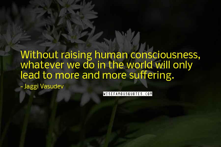 Jaggi Vasudev Quotes: Without raising human consciousness, whatever we do in the world will only lead to more and more suffering.