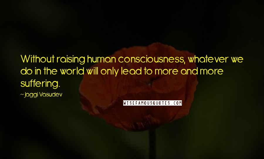 Jaggi Vasudev Quotes: Without raising human consciousness, whatever we do in the world will only lead to more and more suffering.