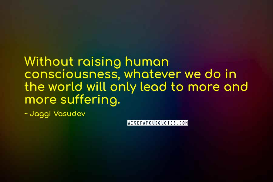 Jaggi Vasudev Quotes: Without raising human consciousness, whatever we do in the world will only lead to more and more suffering.