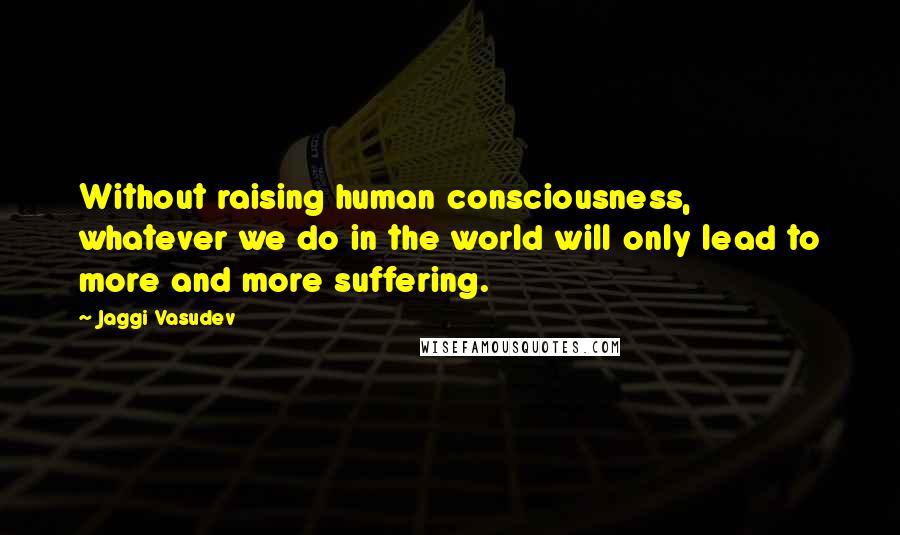 Jaggi Vasudev Quotes: Without raising human consciousness, whatever we do in the world will only lead to more and more suffering.