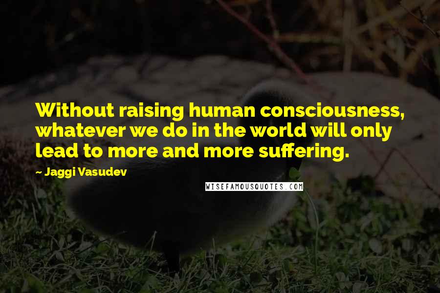 Jaggi Vasudev Quotes: Without raising human consciousness, whatever we do in the world will only lead to more and more suffering.