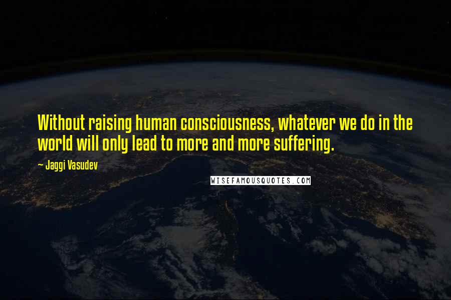 Jaggi Vasudev Quotes: Without raising human consciousness, whatever we do in the world will only lead to more and more suffering.