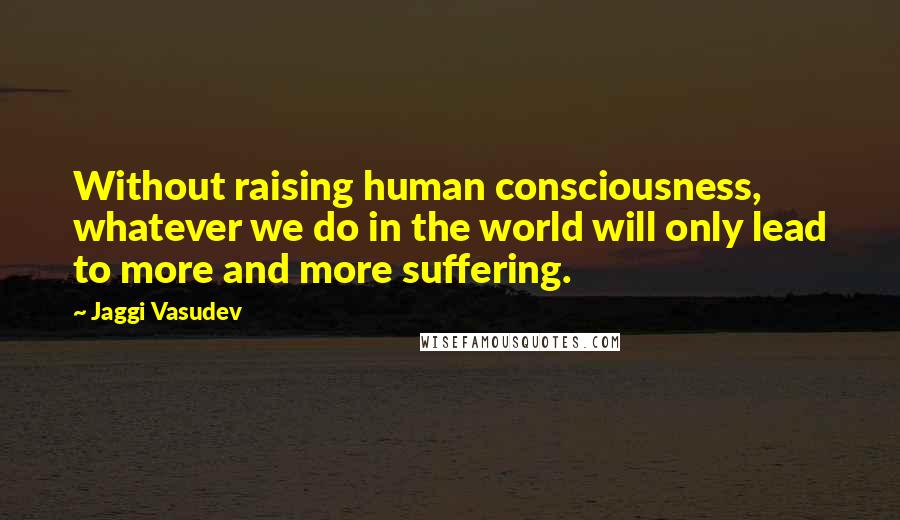 Jaggi Vasudev Quotes: Without raising human consciousness, whatever we do in the world will only lead to more and more suffering.