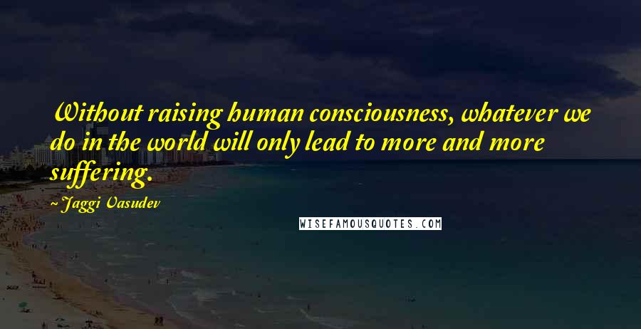 Jaggi Vasudev Quotes: Without raising human consciousness, whatever we do in the world will only lead to more and more suffering.