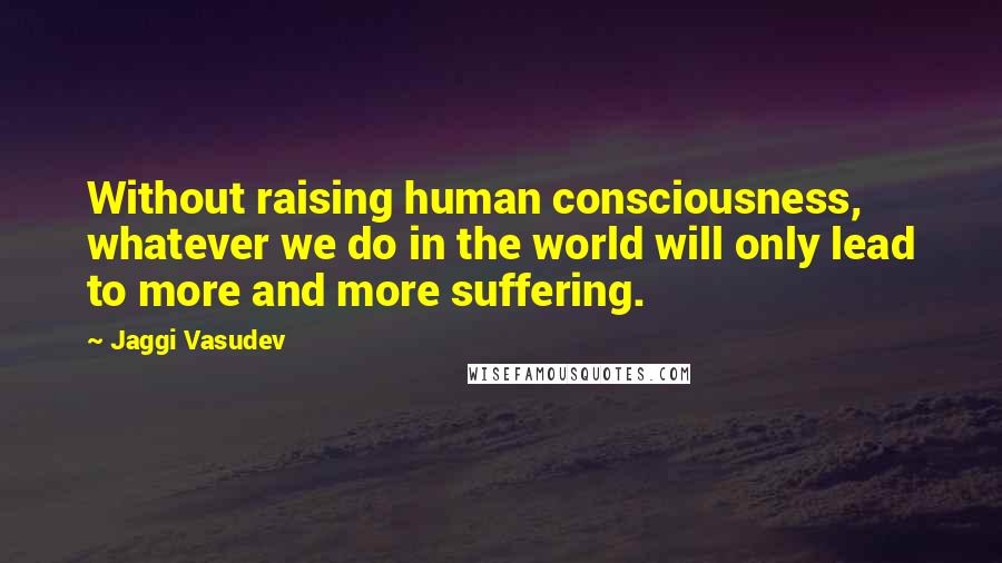 Jaggi Vasudev Quotes: Without raising human consciousness, whatever we do in the world will only lead to more and more suffering.