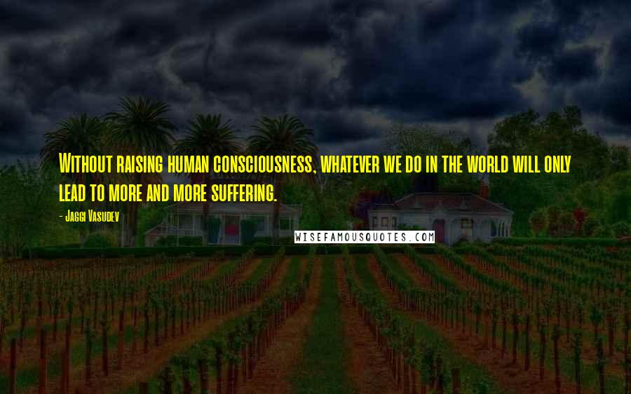 Jaggi Vasudev Quotes: Without raising human consciousness, whatever we do in the world will only lead to more and more suffering.