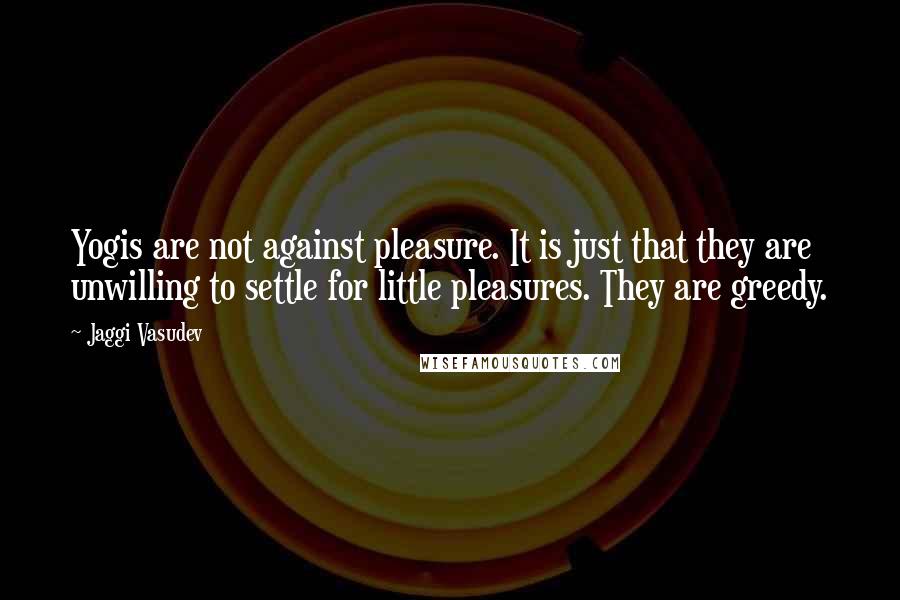 Jaggi Vasudev Quotes: Yogis are not against pleasure. It is just that they are unwilling to settle for little pleasures. They are greedy.