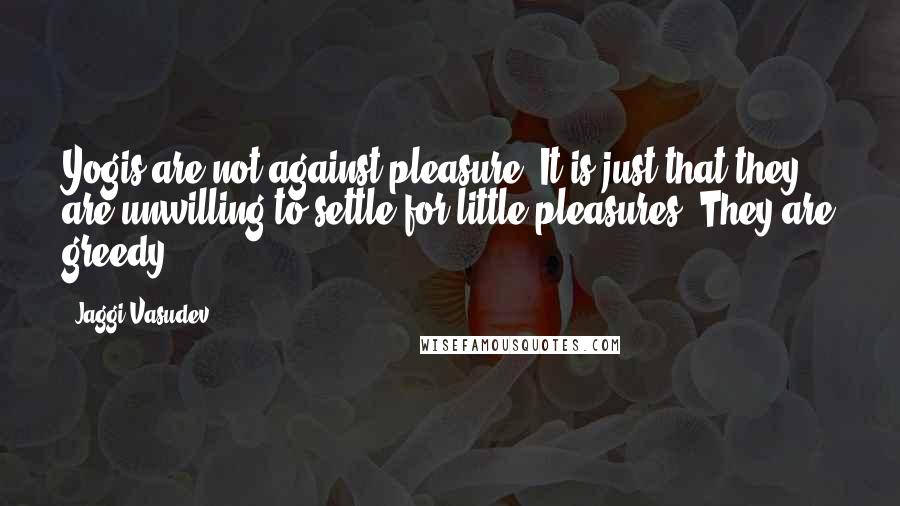 Jaggi Vasudev Quotes: Yogis are not against pleasure. It is just that they are unwilling to settle for little pleasures. They are greedy.