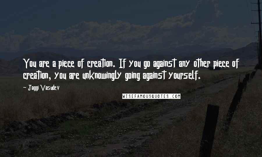 Jaggi Vasudev Quotes: You are a piece of creation. If you go against any other piece of creation, you are unknowingly going against yourself.