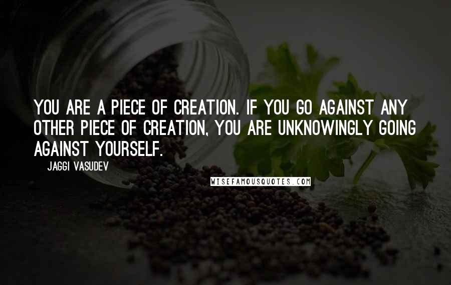 Jaggi Vasudev Quotes: You are a piece of creation. If you go against any other piece of creation, you are unknowingly going against yourself.