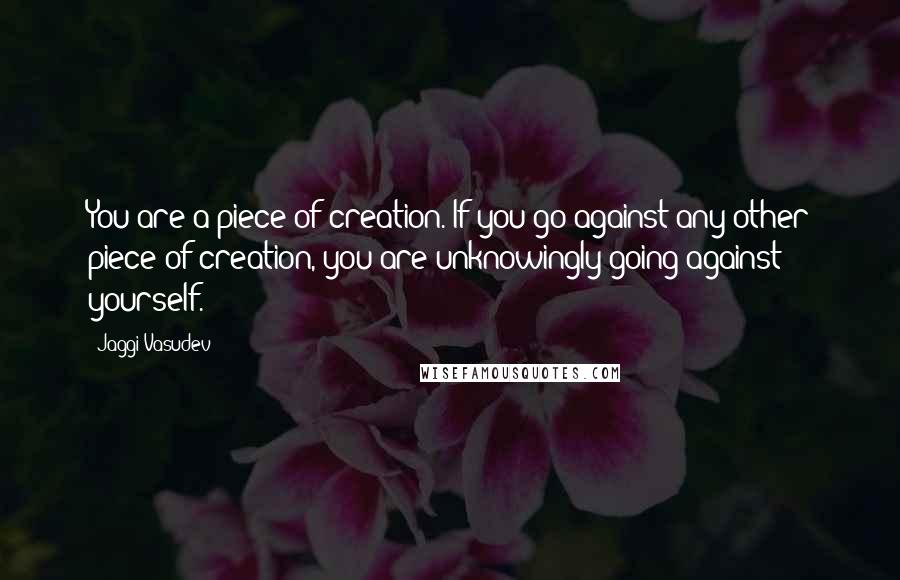 Jaggi Vasudev Quotes: You are a piece of creation. If you go against any other piece of creation, you are unknowingly going against yourself.