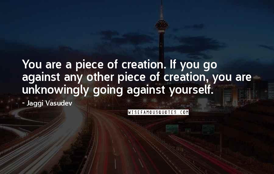 Jaggi Vasudev Quotes: You are a piece of creation. If you go against any other piece of creation, you are unknowingly going against yourself.