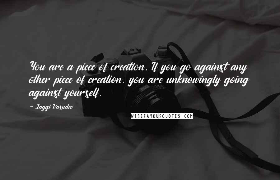 Jaggi Vasudev Quotes: You are a piece of creation. If you go against any other piece of creation, you are unknowingly going against yourself.