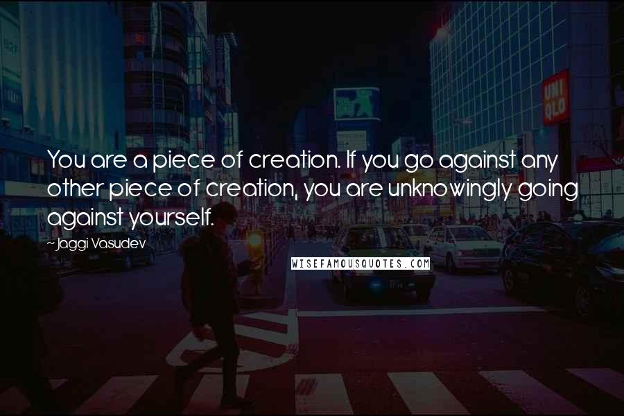 Jaggi Vasudev Quotes: You are a piece of creation. If you go against any other piece of creation, you are unknowingly going against yourself.