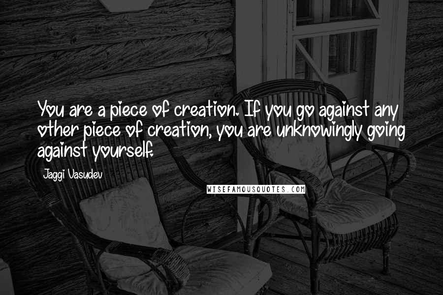 Jaggi Vasudev Quotes: You are a piece of creation. If you go against any other piece of creation, you are unknowingly going against yourself.