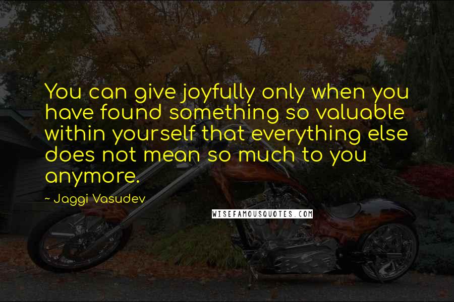 Jaggi Vasudev Quotes: You can give joyfully only when you have found something so valuable within yourself that everything else does not mean so much to you anymore.