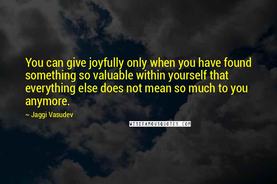 Jaggi Vasudev Quotes: You can give joyfully only when you have found something so valuable within yourself that everything else does not mean so much to you anymore.