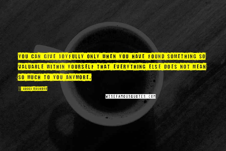 Jaggi Vasudev Quotes: You can give joyfully only when you have found something so valuable within yourself that everything else does not mean so much to you anymore.