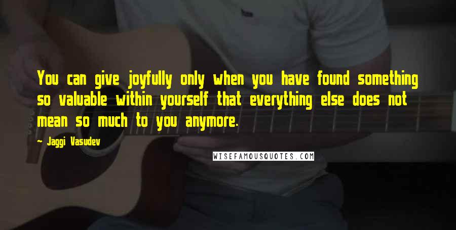 Jaggi Vasudev Quotes: You can give joyfully only when you have found something so valuable within yourself that everything else does not mean so much to you anymore.