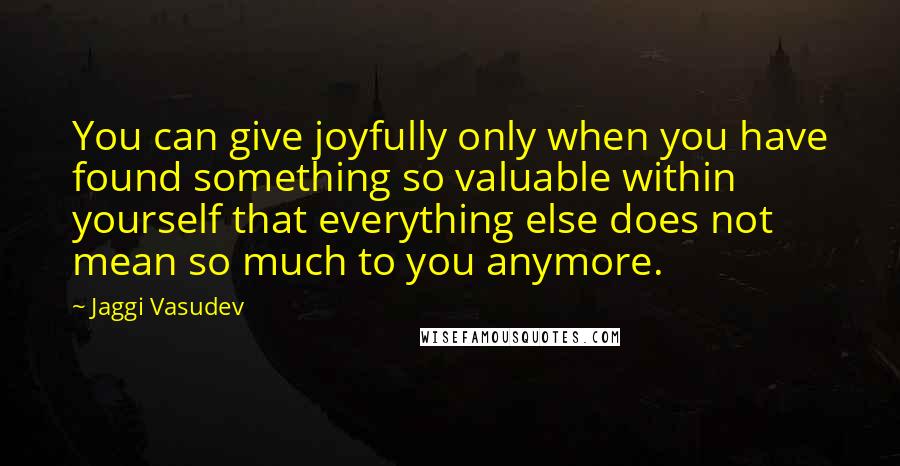 Jaggi Vasudev Quotes: You can give joyfully only when you have found something so valuable within yourself that everything else does not mean so much to you anymore.