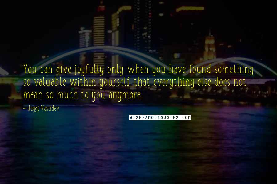 Jaggi Vasudev Quotes: You can give joyfully only when you have found something so valuable within yourself that everything else does not mean so much to you anymore.