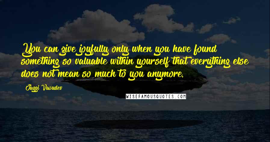 Jaggi Vasudev Quotes: You can give joyfully only when you have found something so valuable within yourself that everything else does not mean so much to you anymore.