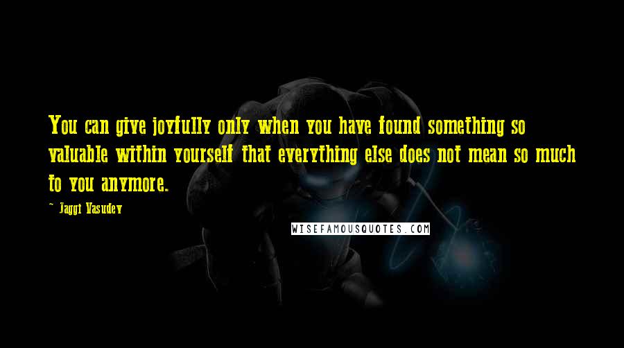 Jaggi Vasudev Quotes: You can give joyfully only when you have found something so valuable within yourself that everything else does not mean so much to you anymore.