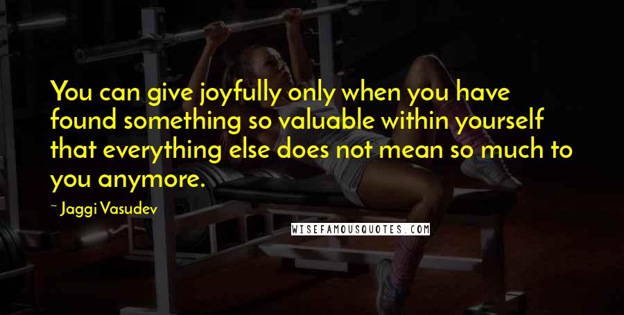 Jaggi Vasudev Quotes: You can give joyfully only when you have found something so valuable within yourself that everything else does not mean so much to you anymore.