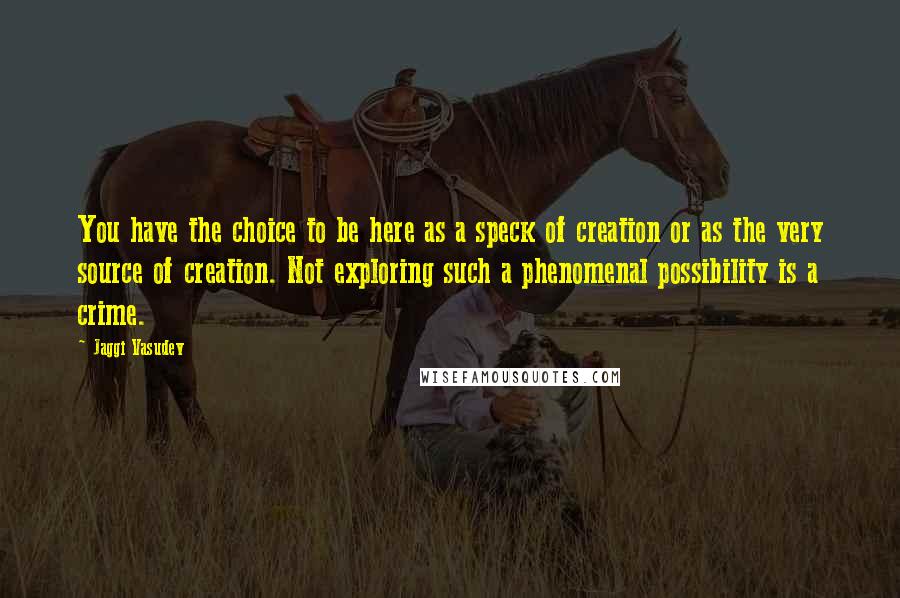 Jaggi Vasudev Quotes: You have the choice to be here as a speck of creation or as the very source of creation. Not exploring such a phenomenal possibility is a crime.