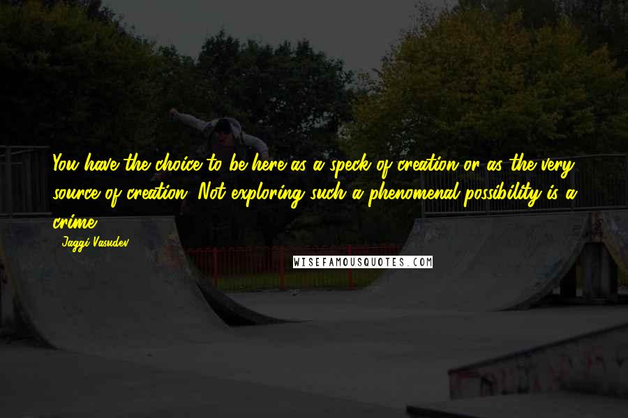 Jaggi Vasudev Quotes: You have the choice to be here as a speck of creation or as the very source of creation. Not exploring such a phenomenal possibility is a crime.