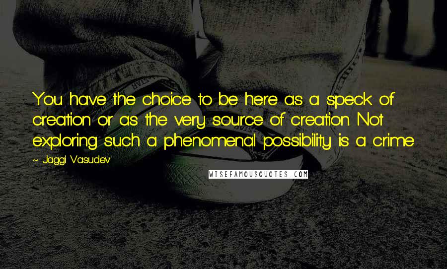 Jaggi Vasudev Quotes: You have the choice to be here as a speck of creation or as the very source of creation. Not exploring such a phenomenal possibility is a crime.
