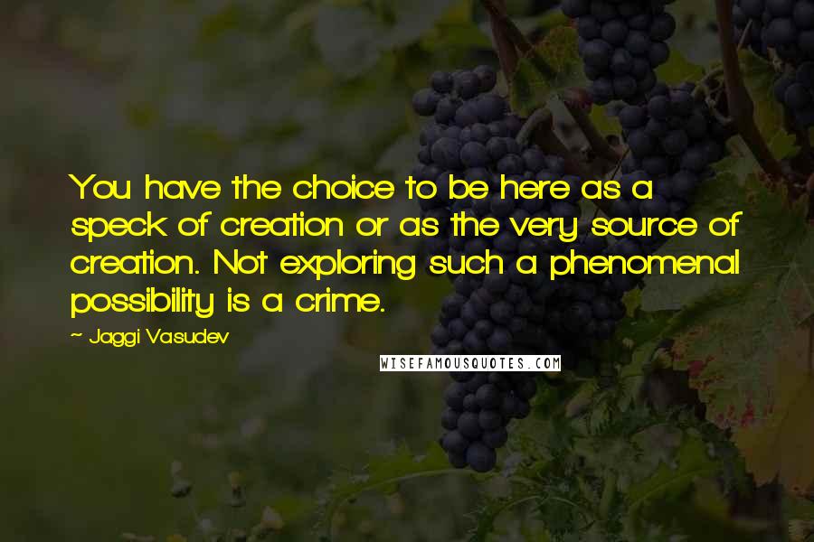 Jaggi Vasudev Quotes: You have the choice to be here as a speck of creation or as the very source of creation. Not exploring such a phenomenal possibility is a crime.
