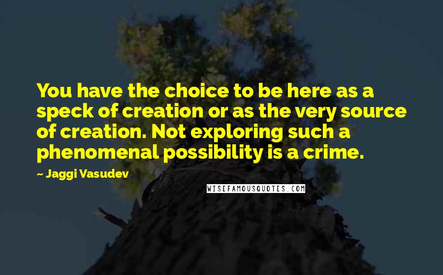 Jaggi Vasudev Quotes: You have the choice to be here as a speck of creation or as the very source of creation. Not exploring such a phenomenal possibility is a crime.