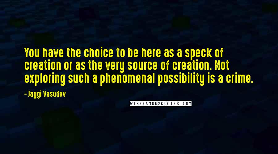 Jaggi Vasudev Quotes: You have the choice to be here as a speck of creation or as the very source of creation. Not exploring such a phenomenal possibility is a crime.