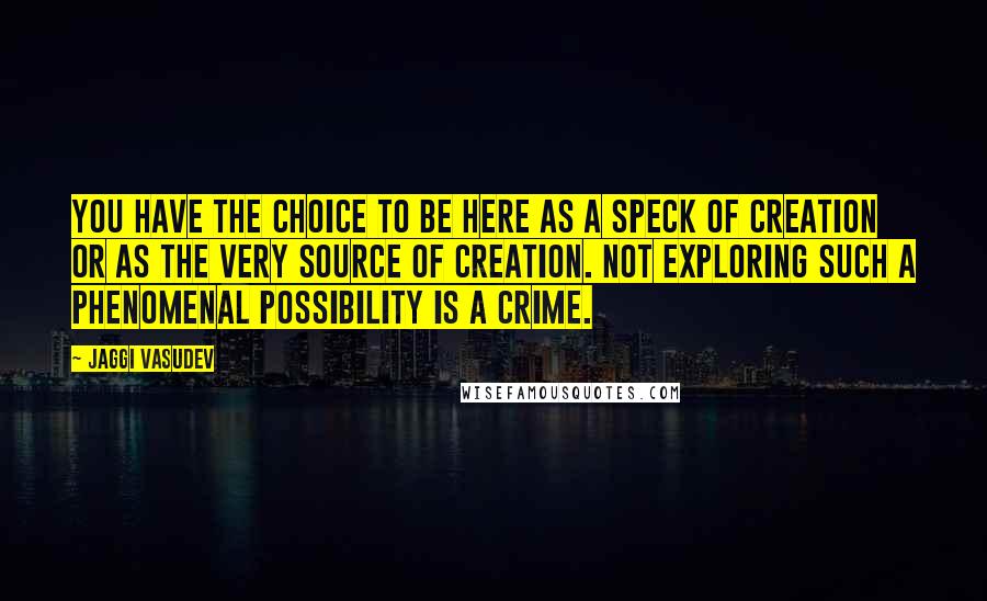Jaggi Vasudev Quotes: You have the choice to be here as a speck of creation or as the very source of creation. Not exploring such a phenomenal possibility is a crime.