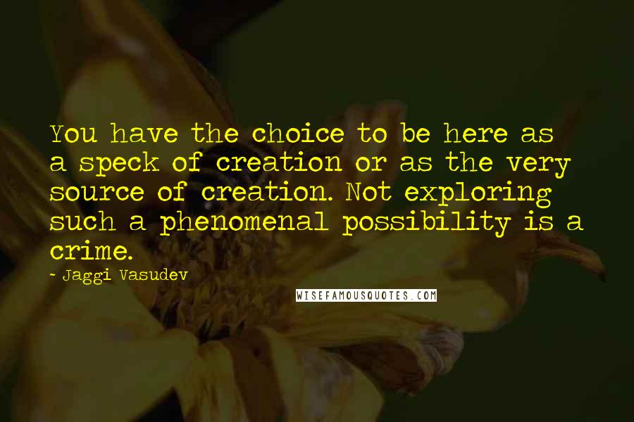 Jaggi Vasudev Quotes: You have the choice to be here as a speck of creation or as the very source of creation. Not exploring such a phenomenal possibility is a crime.