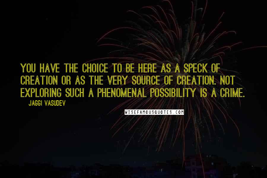 Jaggi Vasudev Quotes: You have the choice to be here as a speck of creation or as the very source of creation. Not exploring such a phenomenal possibility is a crime.