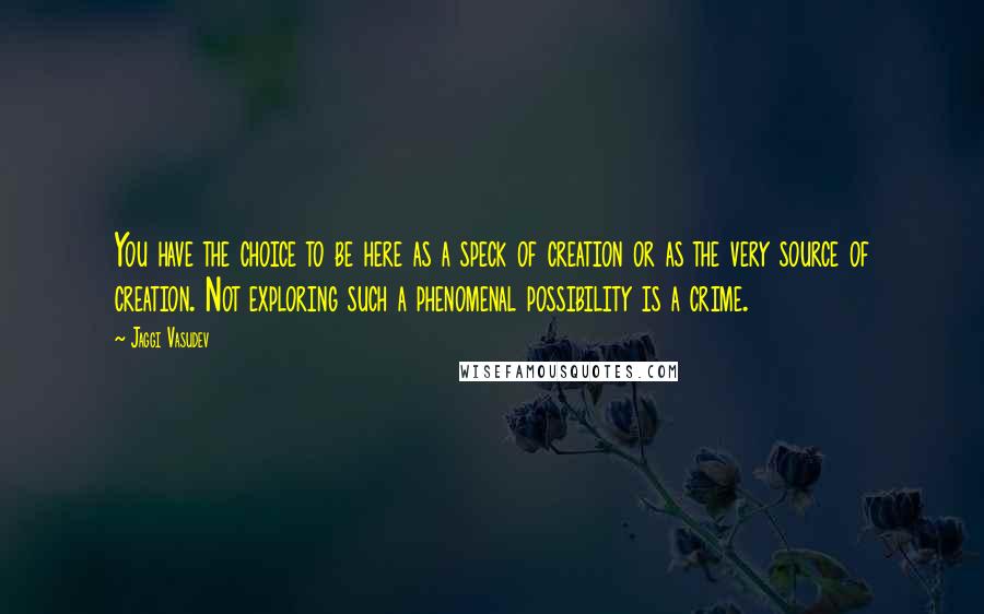Jaggi Vasudev Quotes: You have the choice to be here as a speck of creation or as the very source of creation. Not exploring such a phenomenal possibility is a crime.