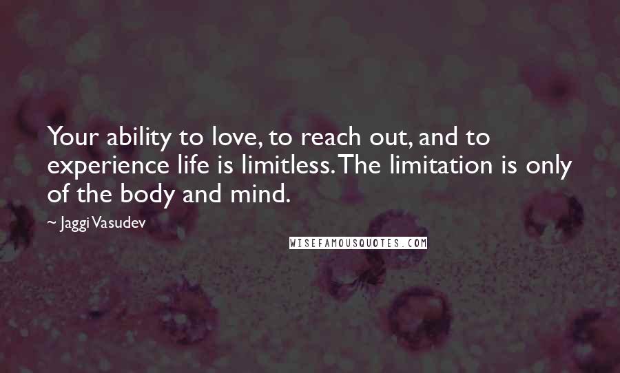 Jaggi Vasudev Quotes: Your ability to love, to reach out, and to experience life is limitless. The limitation is only of the body and mind.