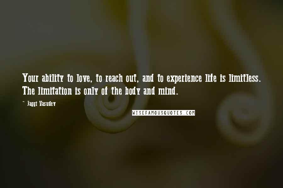 Jaggi Vasudev Quotes: Your ability to love, to reach out, and to experience life is limitless. The limitation is only of the body and mind.