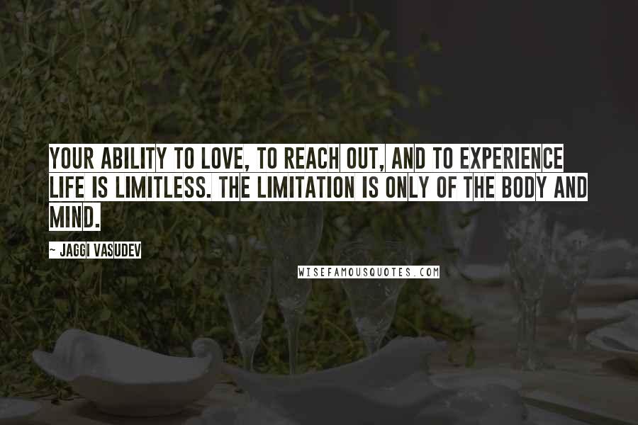 Jaggi Vasudev Quotes: Your ability to love, to reach out, and to experience life is limitless. The limitation is only of the body and mind.