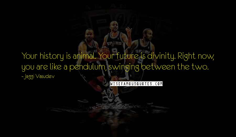 Jaggi Vasudev Quotes: Your history is animal. Your future is divinity. Right now, you are like a pendulum, swinging between the two.