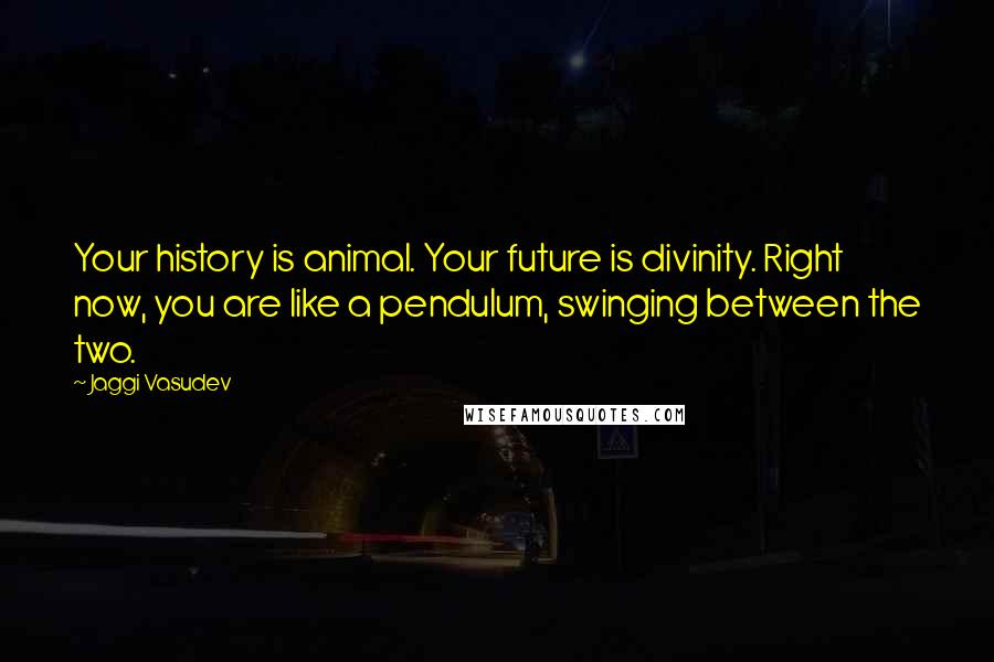 Jaggi Vasudev Quotes: Your history is animal. Your future is divinity. Right now, you are like a pendulum, swinging between the two.