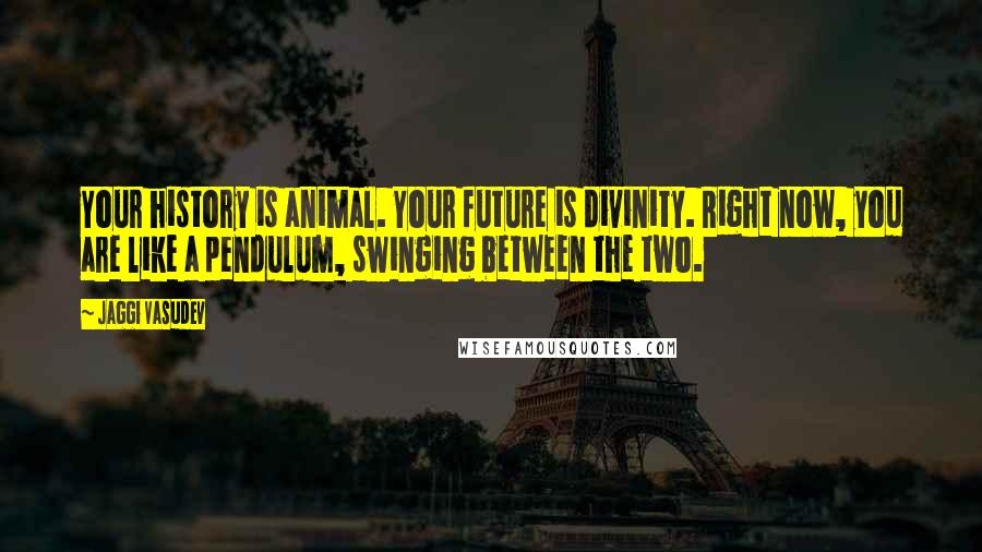 Jaggi Vasudev Quotes: Your history is animal. Your future is divinity. Right now, you are like a pendulum, swinging between the two.