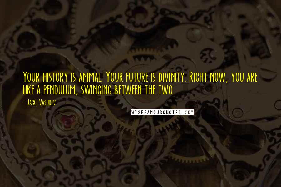 Jaggi Vasudev Quotes: Your history is animal. Your future is divinity. Right now, you are like a pendulum, swinging between the two.