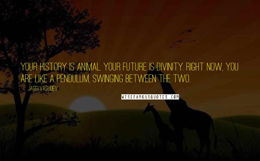 Jaggi Vasudev Quotes: Your history is animal. Your future is divinity. Right now, you are like a pendulum, swinging between the two.