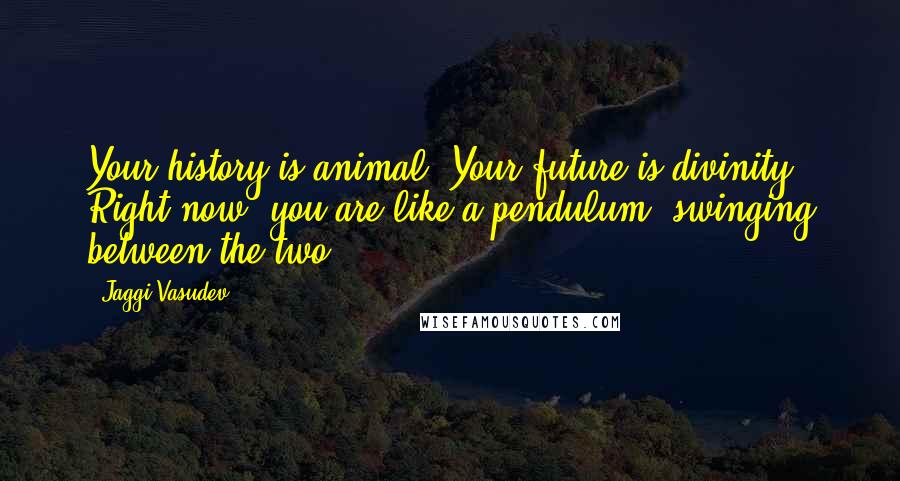 Jaggi Vasudev Quotes: Your history is animal. Your future is divinity. Right now, you are like a pendulum, swinging between the two.
