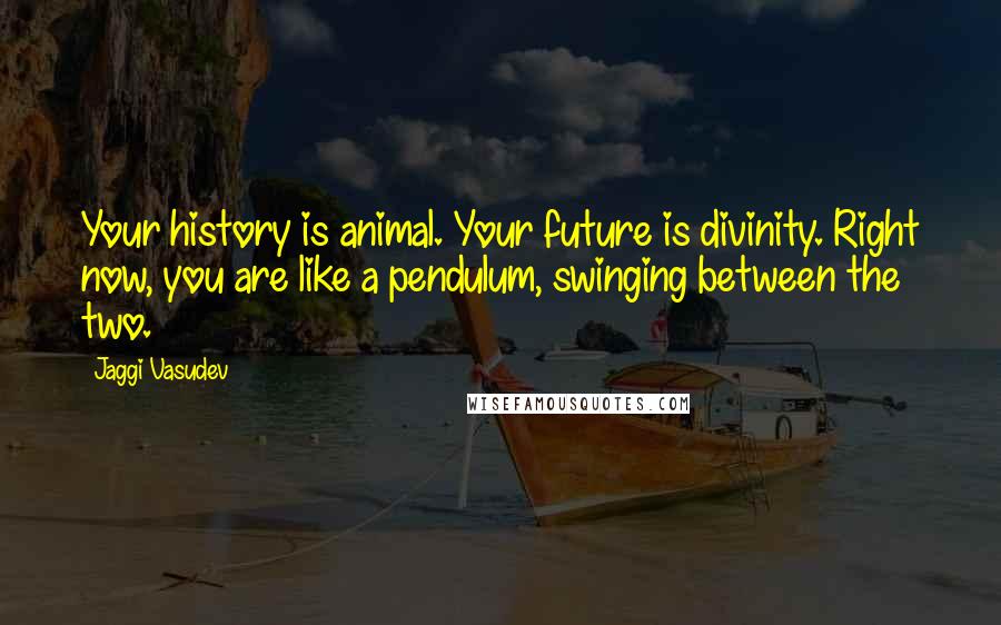 Jaggi Vasudev Quotes: Your history is animal. Your future is divinity. Right now, you are like a pendulum, swinging between the two.