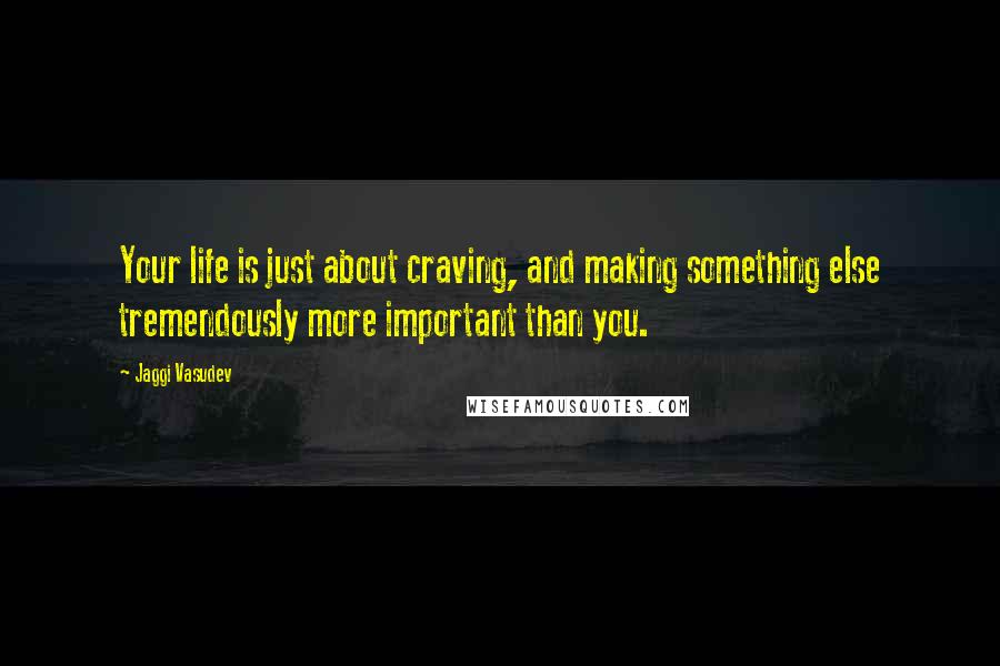 Jaggi Vasudev Quotes: Your life is just about craving, and making something else tremendously more important than you.