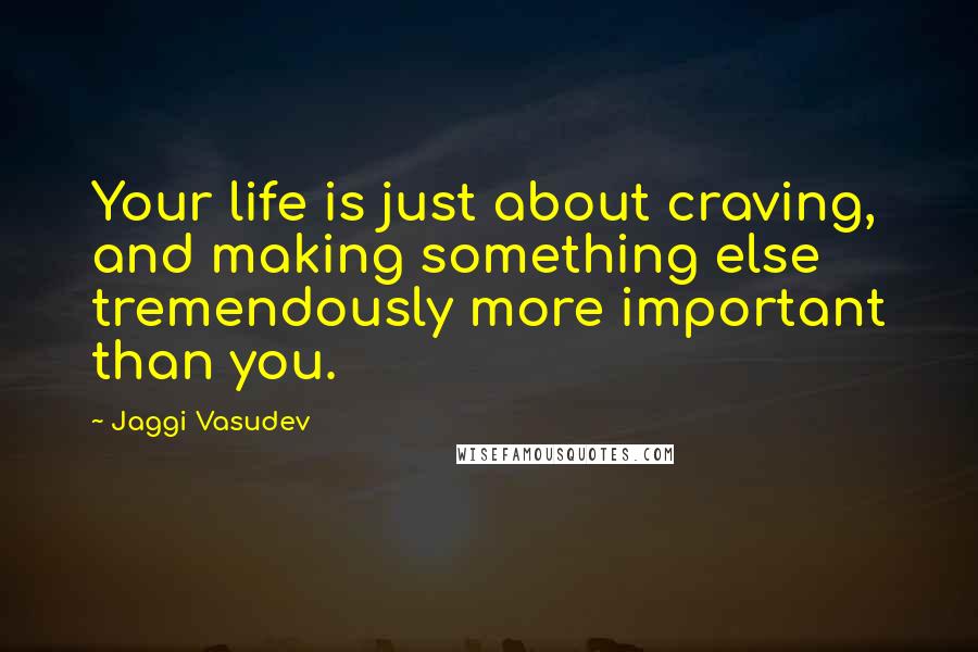 Jaggi Vasudev Quotes: Your life is just about craving, and making something else tremendously more important than you.